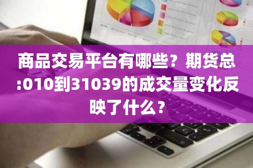 商品交易平台有哪些？期货总:010到31039的成交量变化反映了什么？